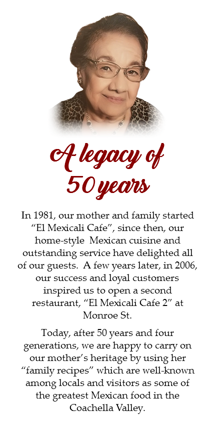 ﷯ A legacy of 50 years In 1981, our mother and family started “El Mexicali Cafe”, since then, our home-style Mexican cuisine and outstanding service have delighted all of our guests. A few years later, in 2006, our success and loyal customers inspired us to open a second restaurant, “El Mexicali Cafe 2” at Monroe St. Today, after 50 years and four generations, we are happy to carry on our mother’s heritage by using her “family recipes” which are well-known among locals and visitors as some of the greatest Mexican food in the Coachella Valley.